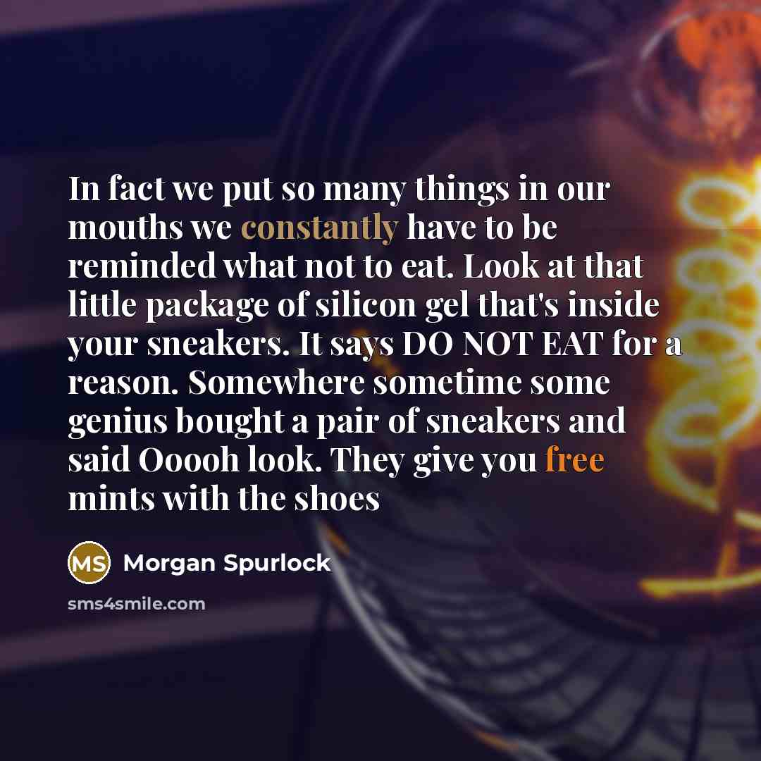 “In fact we put so many things in our mouths we constantly have to be reminded what not to eat. Look at that little package of silicon gel that's inside your sneakers. It says DO NOT EAT for a reason. Somewhere sometime some genius bought a pair of sneakers and said Ooooh look. They give you free…” quote by Morgan Spurlock