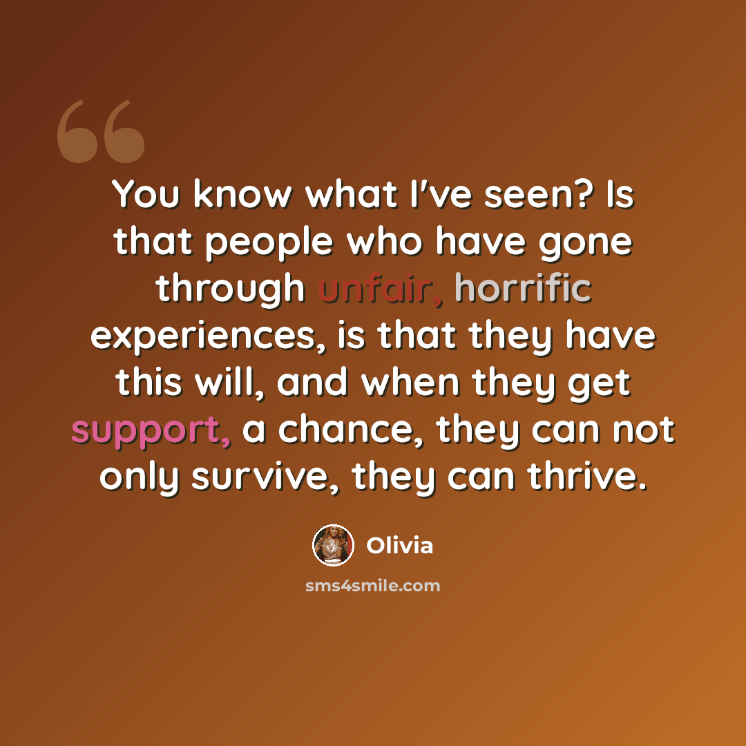 “You know what I've seen? Is that people who have gone through unfair, horrific experiences, is that they have this will, and when they get support, a chance, they can not only survive, they can thrive.” quote by Olivia