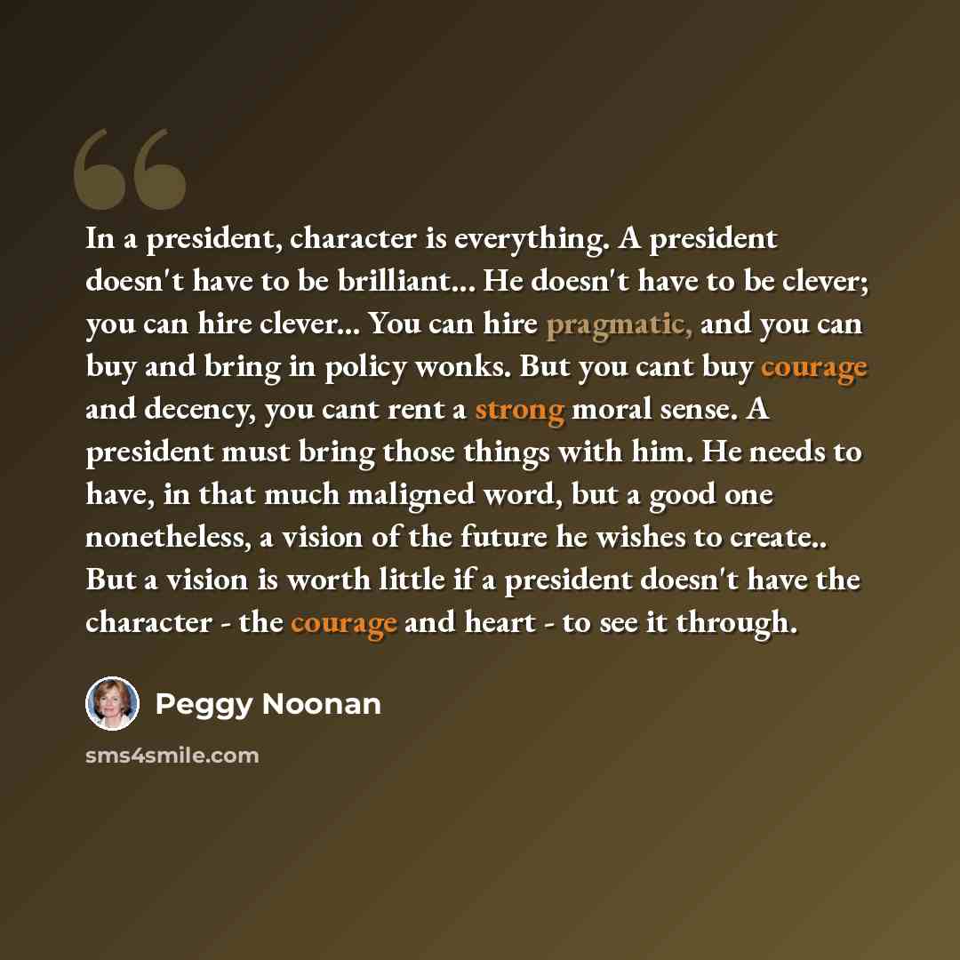 “In a president, character is everything. A president doesn't have to be brilliant... He doesn't have to be clever; you can hire clever... You can hire pragmatic, and you can buy and bring in policy wonks. But you cant buy courage and decency, you cant rent a strong moral sense. A president must…” quote by Peggy Noonan