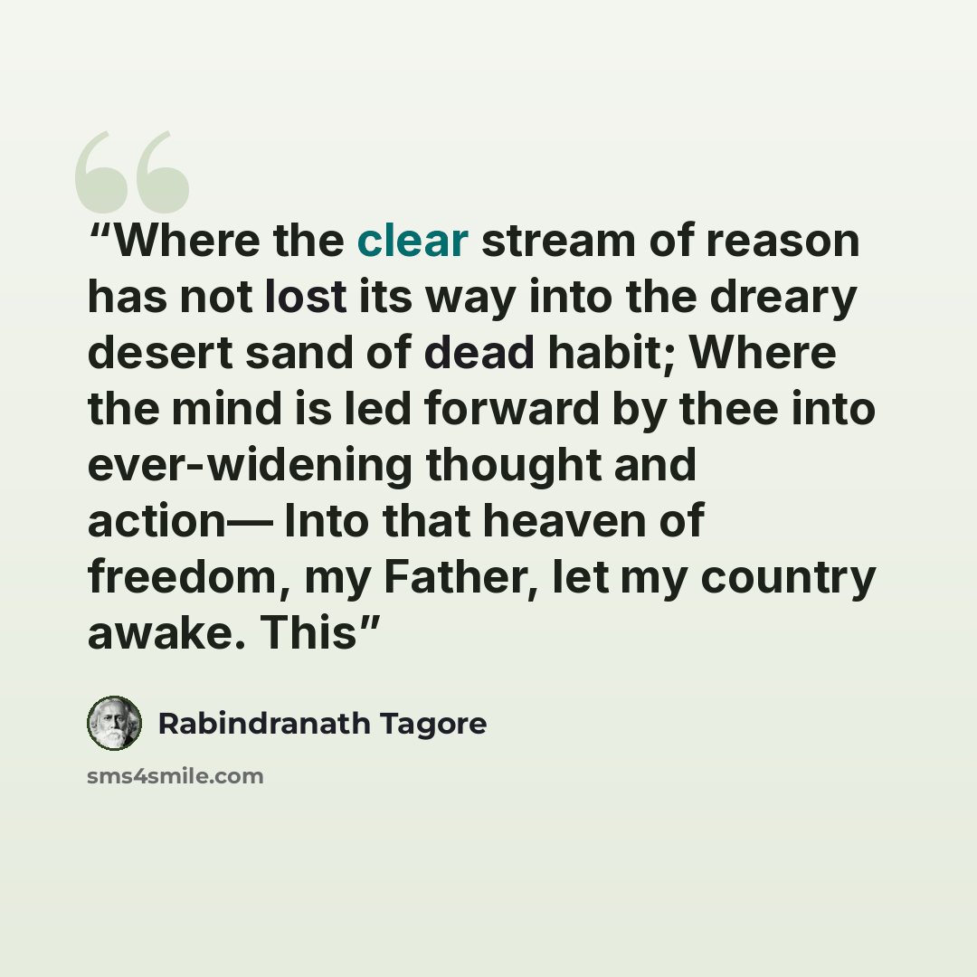 “Where the clear stream of reason has not lost its way into the dreary desert sand of dead habit; Where the mind is led forward by thee into ever-widening thought and action— Into that heaven of freedom, my Father, let my country awake. This” quote by Rabindranath Tagore