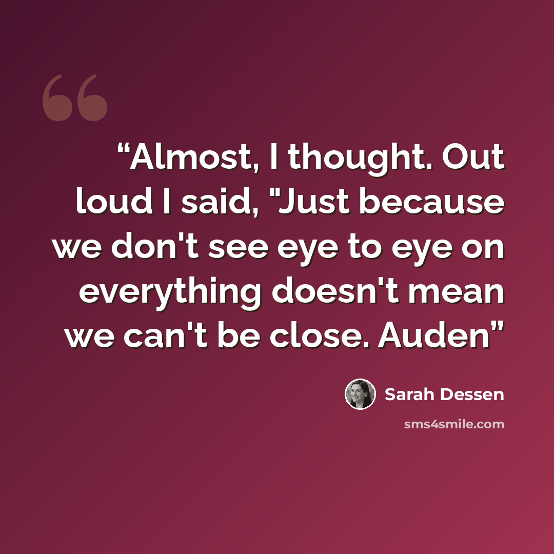 “Almost, I thought. Out loud I said, "Just because we don't see eye to eye on everything doesn't mean we can't be close. Auden” quote by Sarah Dessen