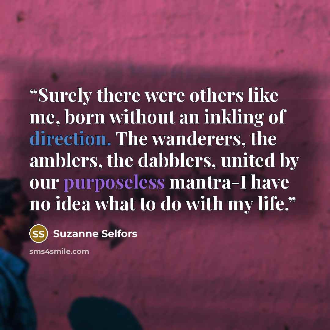 “Surely there were others like me, born without an inkling of direction. The wanderers, the amblers, the dabblers, united by our purposeless mantra-I have no idea what to do with my life.” quote by Suzanne Selfors