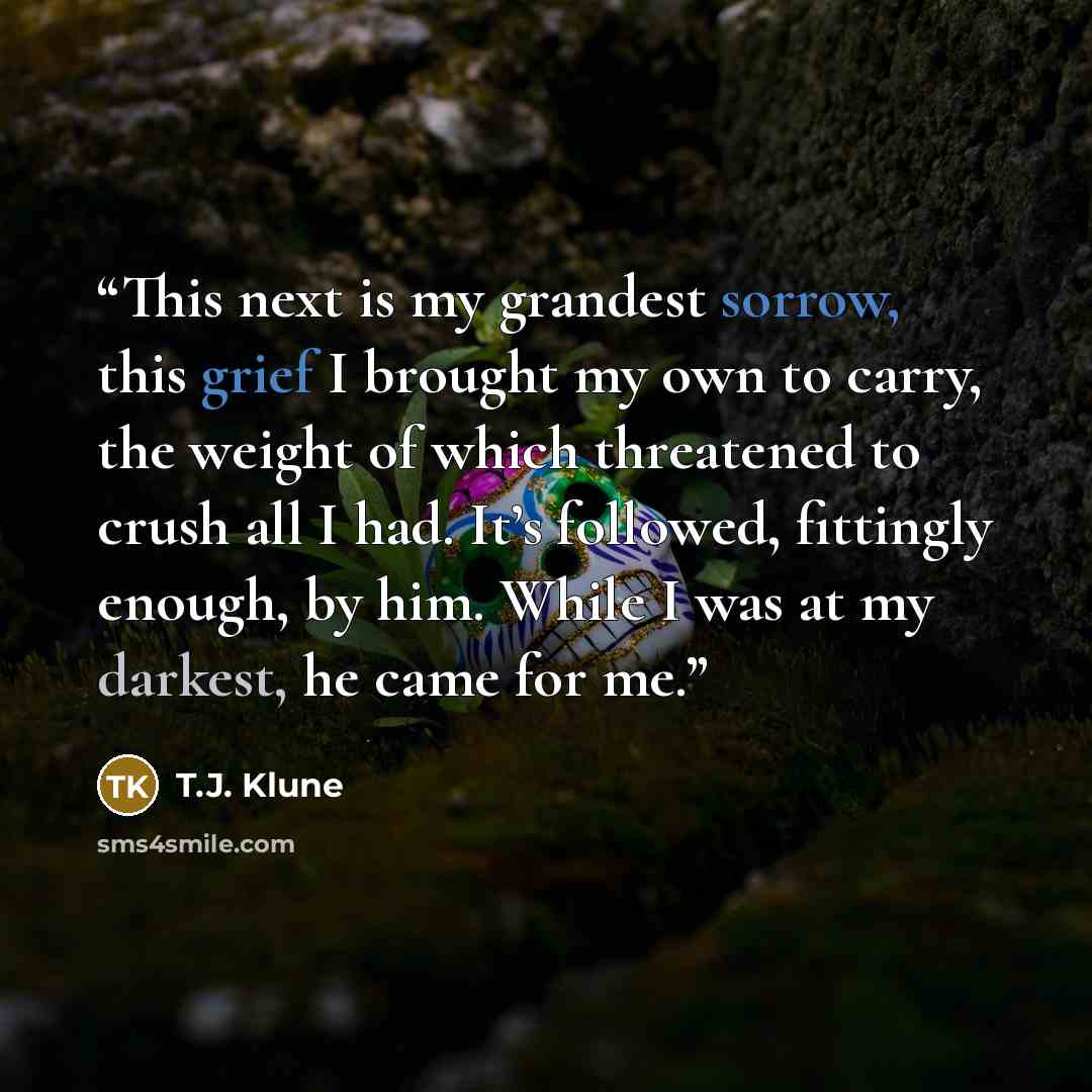 “This next is my grandest sorrow, this grief I brought my own to carry, the weight of which threatened to crush all I had. It’s followed, fittingly enough, by him. While I was at my darkest, he came for me.” quote by T.J. Klune