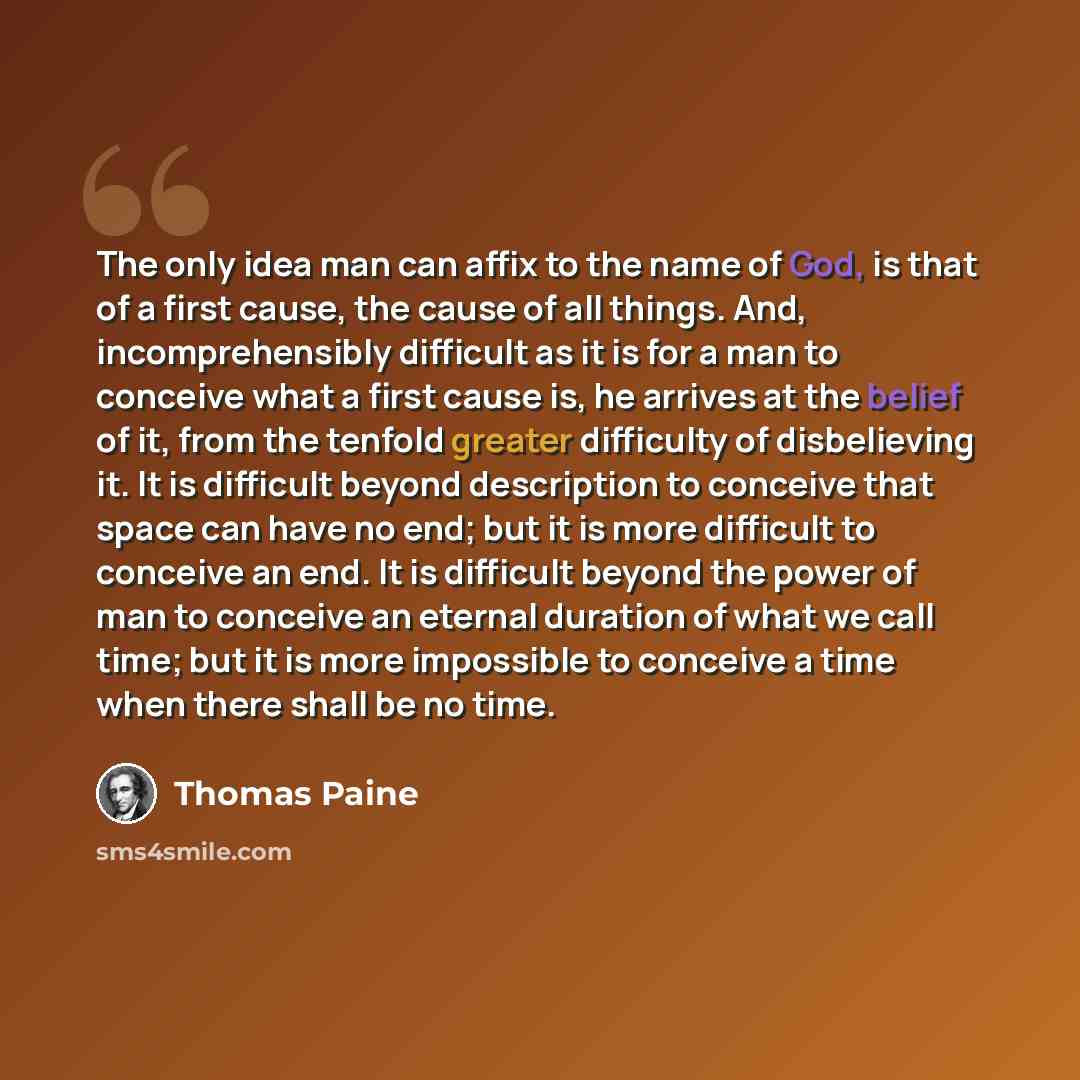 “The only idea man can affix to the name of God, is that of a first cause, the cause of all things. And, incomprehensibly difficult as it is for a man to conceive what a first cause is, he arrives at the belief of it, from the tenfold greater difficulty of disbelieving it. It is difficult beyond…” quote by Thomas Paine