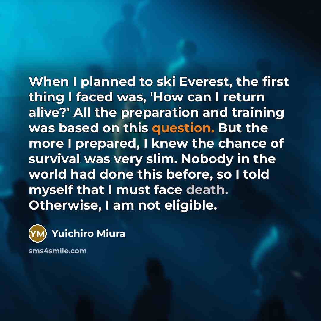 “When I planned to ski Everest, the first thing I faced was, 'How can I return alive?' All the preparation and training was based on this question. But the more I prepared, I knew the chance of survival was very slim. Nobody in the world had done this before, so I told myself that I must face…” quote by Yuichiro Miura
