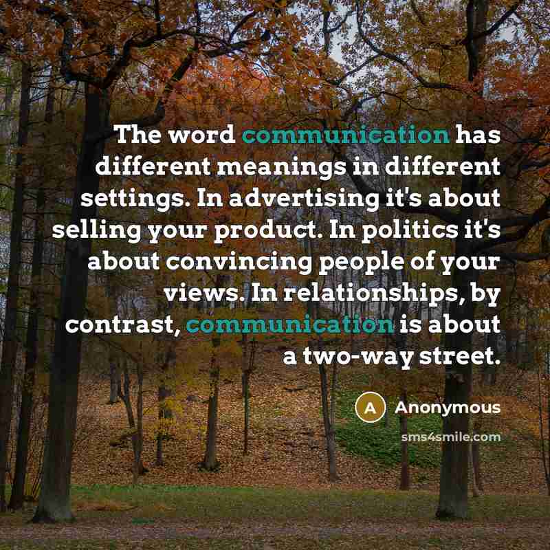 “The word communication has different meanings in different settings. In advertising it's about selling your product. In politics it's about convincing people of your views. In relationships, by contrast, communication is about a two-way street.” quote by Anonymous
