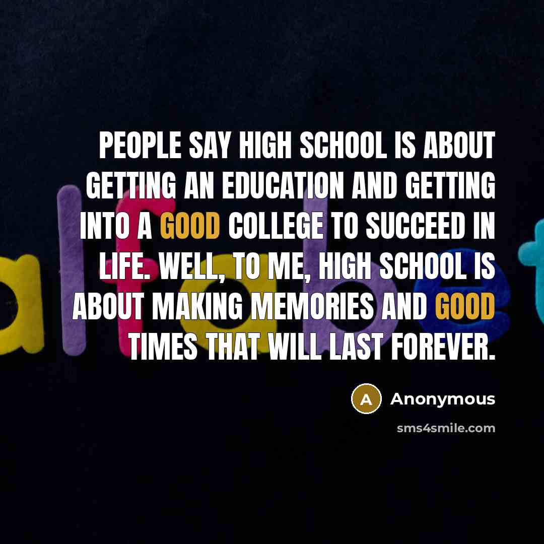 “People say high school is about getting an education and getting into a good college to succeed in life. Well, to me, high school is about making memories and good times that will last forever.” quote by Anonymous