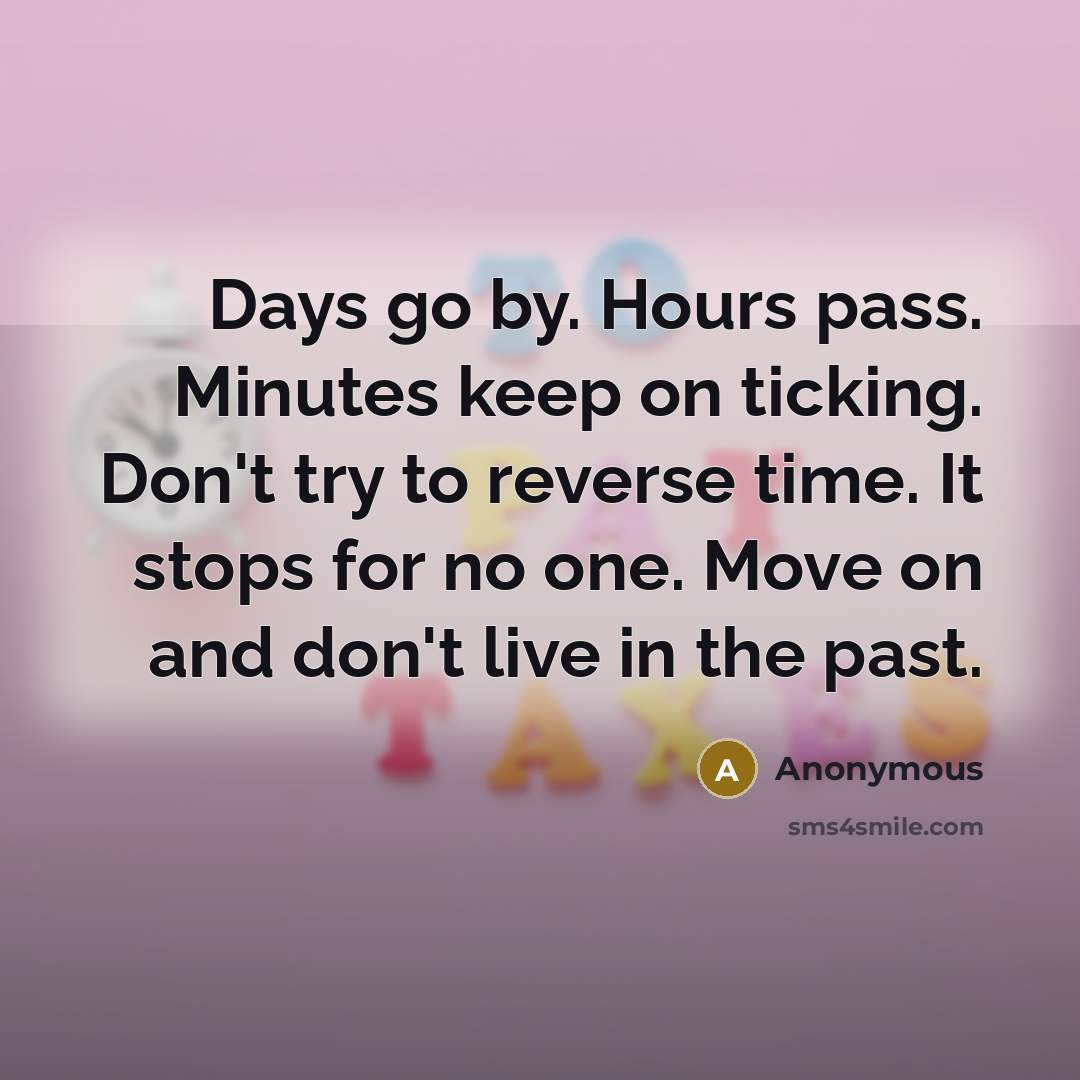 “Days go by. Hours pass. Minutes keep on ticking. Don't try to reverse time. It stops for no one. Move on and don't live in the past.” quote by Anonymous