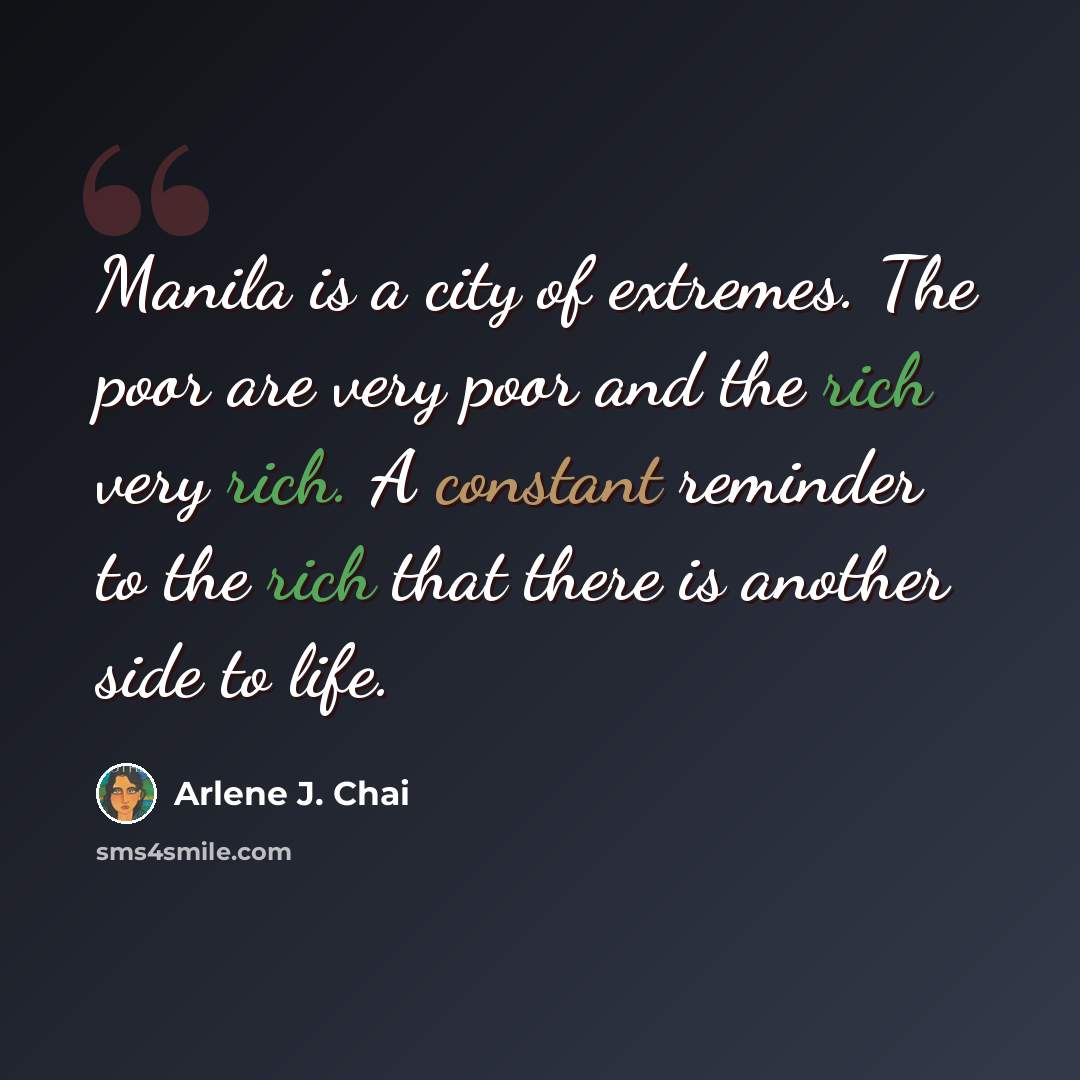 “Manila is a city of extremes. The poor are very poor and the rich very rich. A constant reminder to the rich that there is another side to life.” quote by Arlene J. Chai