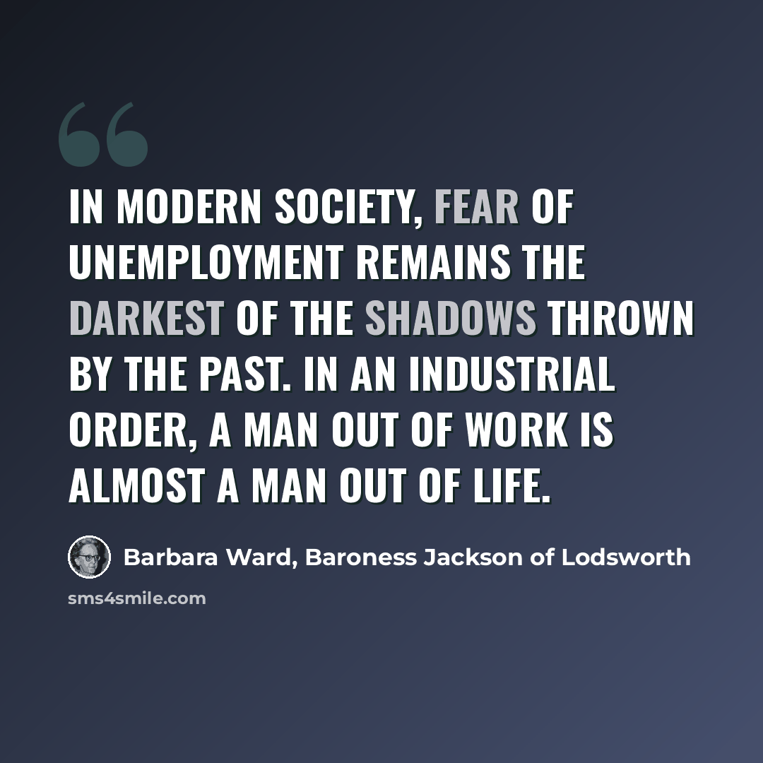 “in modern society, fear of unemployment remains the darkest of the shadows thrown by the past. In an industrial order, a man out of work is almost a man out of life.” quote by Barbara Ward, Baroness Jackson of Lodsworth