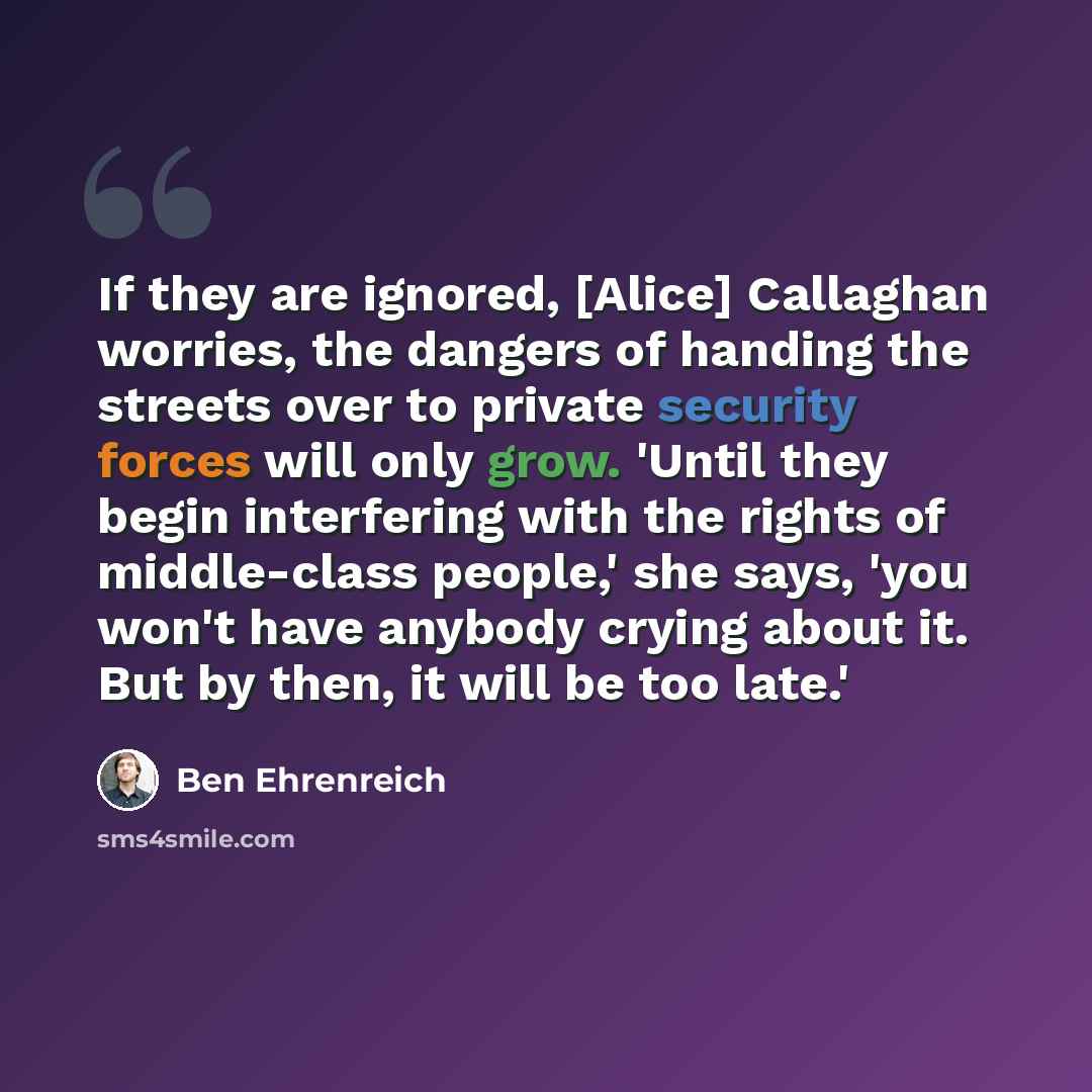 “If they are ignored, [Alice] Callaghan worries, the dangers of handing the streets over to private security forces will only grow. 'Until they begin interfering with the rights of middle-class people,' she says, 'you won't have anybody crying about it. But by then, it will be too late.'” quote by Ben Ehrenreich