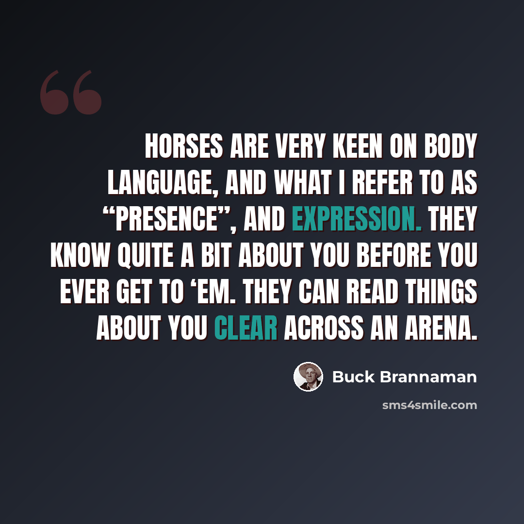 “Horses are very keen on body language, and what I refer to as “presence”, and expression. They know quite a bit about you before you ever get to ‘em. They can read things about you clear across an arena.” quote by Buck Brannaman