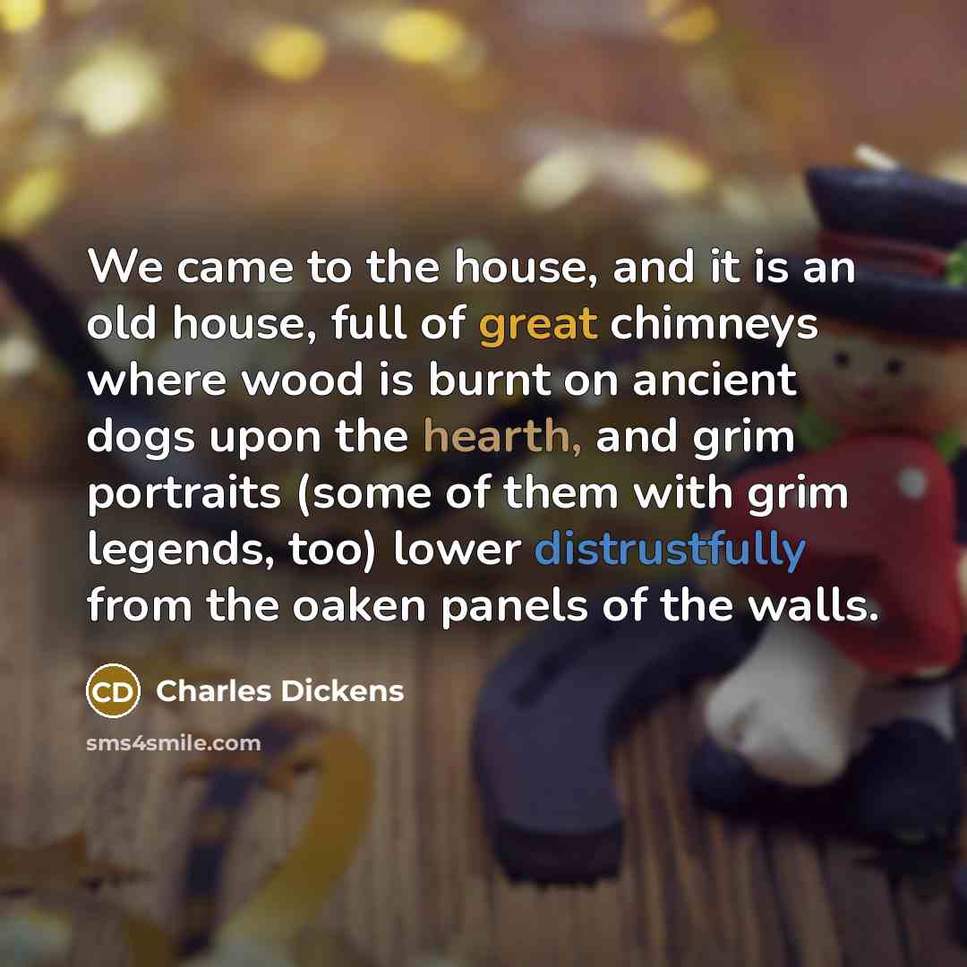 “We came to the house, and it is an old house, full of great chimneys where wood is burnt on ancient dogs upon the hearth, and grim portraits (some of them with grim legends, too) lower distrustfully from the oaken panels of the walls.” quote by Charles Dickens