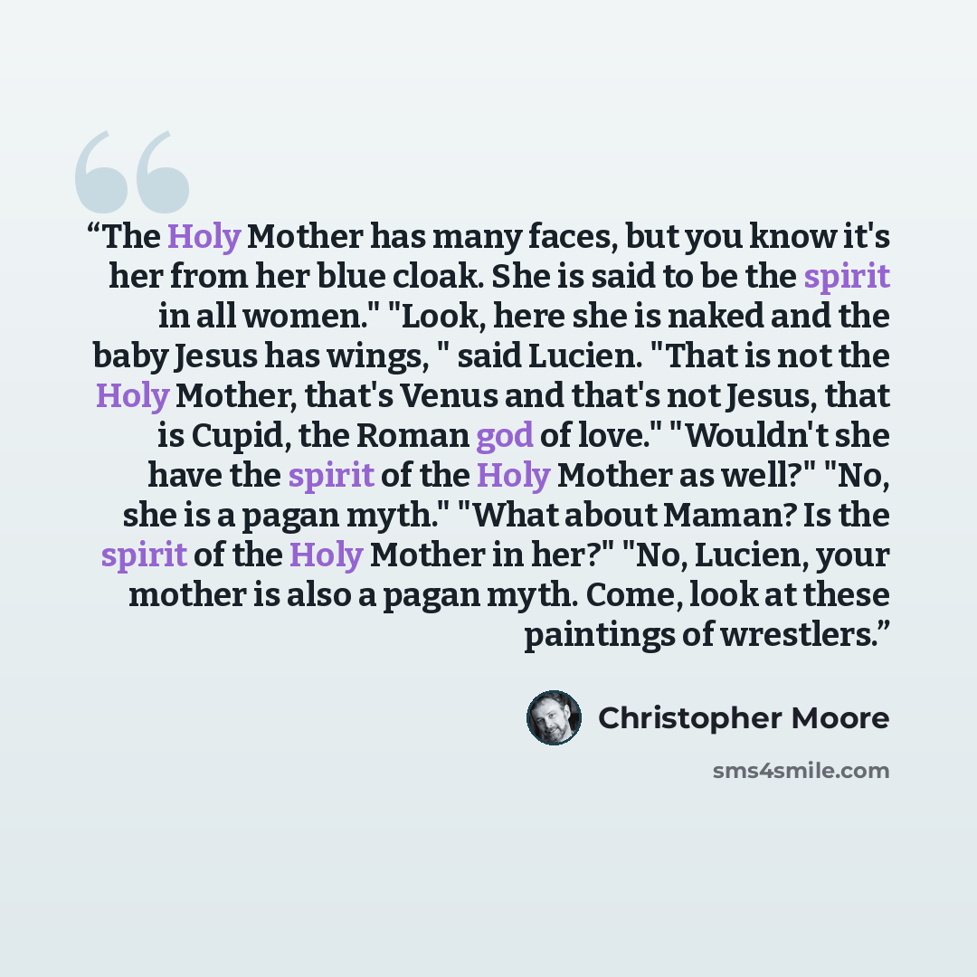 “The Holy Mother has many faces, but you know it's her from her blue cloak. She is said to be the spirit in all women." "Look, here she is naked and the baby Jesus has wings, " said Lucien. "That is not the Holy Mother, that's Venus and that's not Jesus, that is Cupid, the Roman god of love."…” quote by Christopher Moore