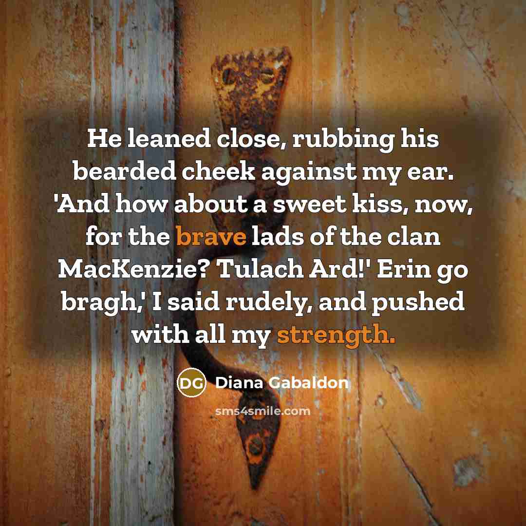 “He leaned close, rubbing his bearded cheek against my ear. 'And how about a sweet kiss, now, for the brave lads of the clan MacKenzie? Tulach Ard!' Erin go bragh,' I said rudely, and pushed with all my strength.” quote by Diana Gabaldon