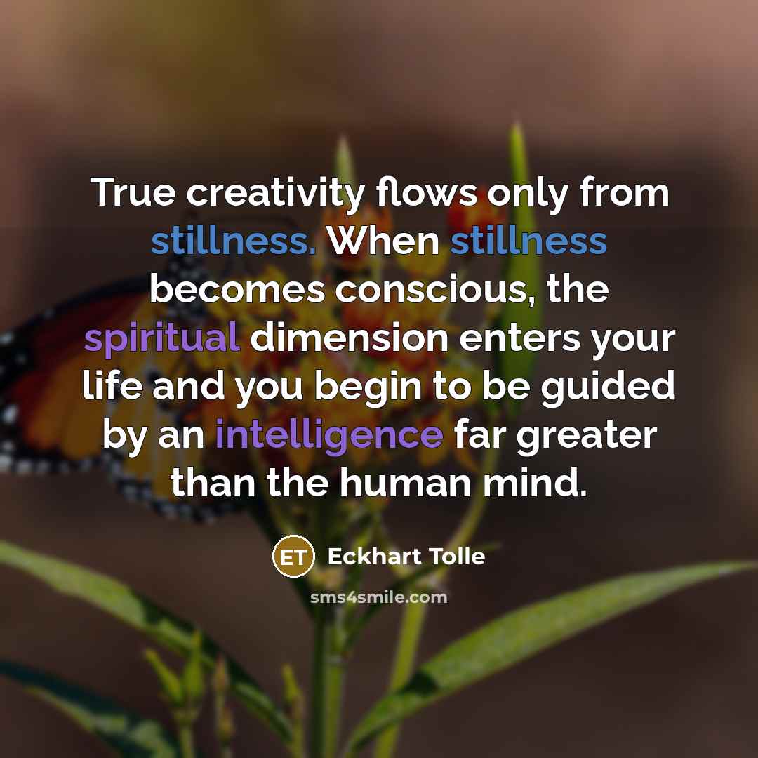 “True creativity flows only from stillness. When stillness becomes conscious, the spiritual dimension enters your life and you begin to be guided by an intelligence far greater than the human mind.” quote by Eckhart Tolle