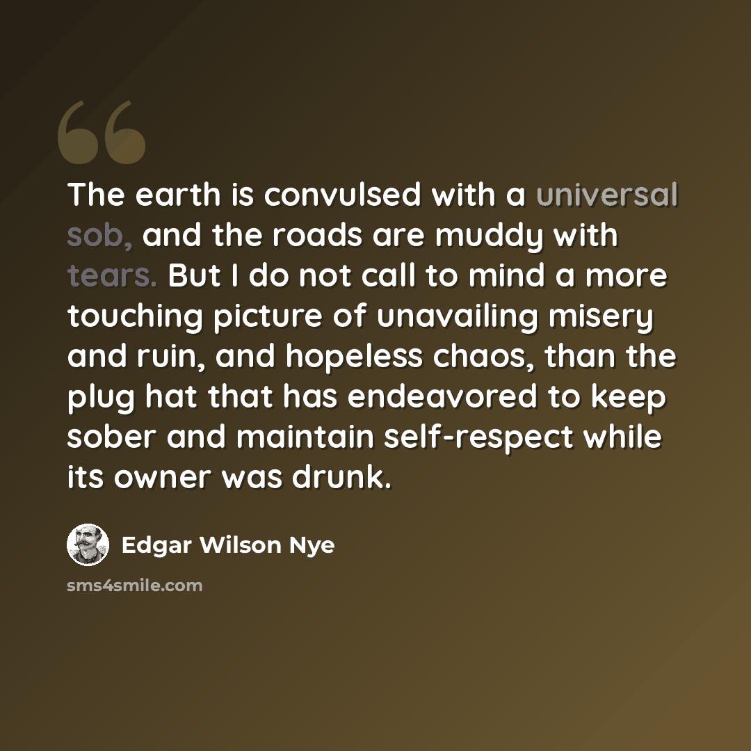 “The earth is convulsed with a universal sob, and the roads are muddy with tears. But I do not call to mind a more touching picture of unavailing misery and ruin, and hopeless chaos, than the plug hat that has endeavored to keep sober and maintain self-respect while its owner was drunk.” quote by Edgar Wilson Nye