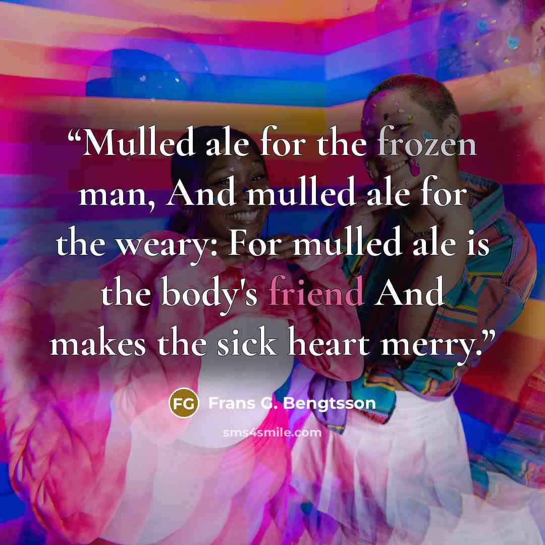 “Mulled ale for the frozen man, And mulled ale for the weary: For mulled ale is the body's friend And makes the sick heart merry.” quote by Frans G. Bengtsson