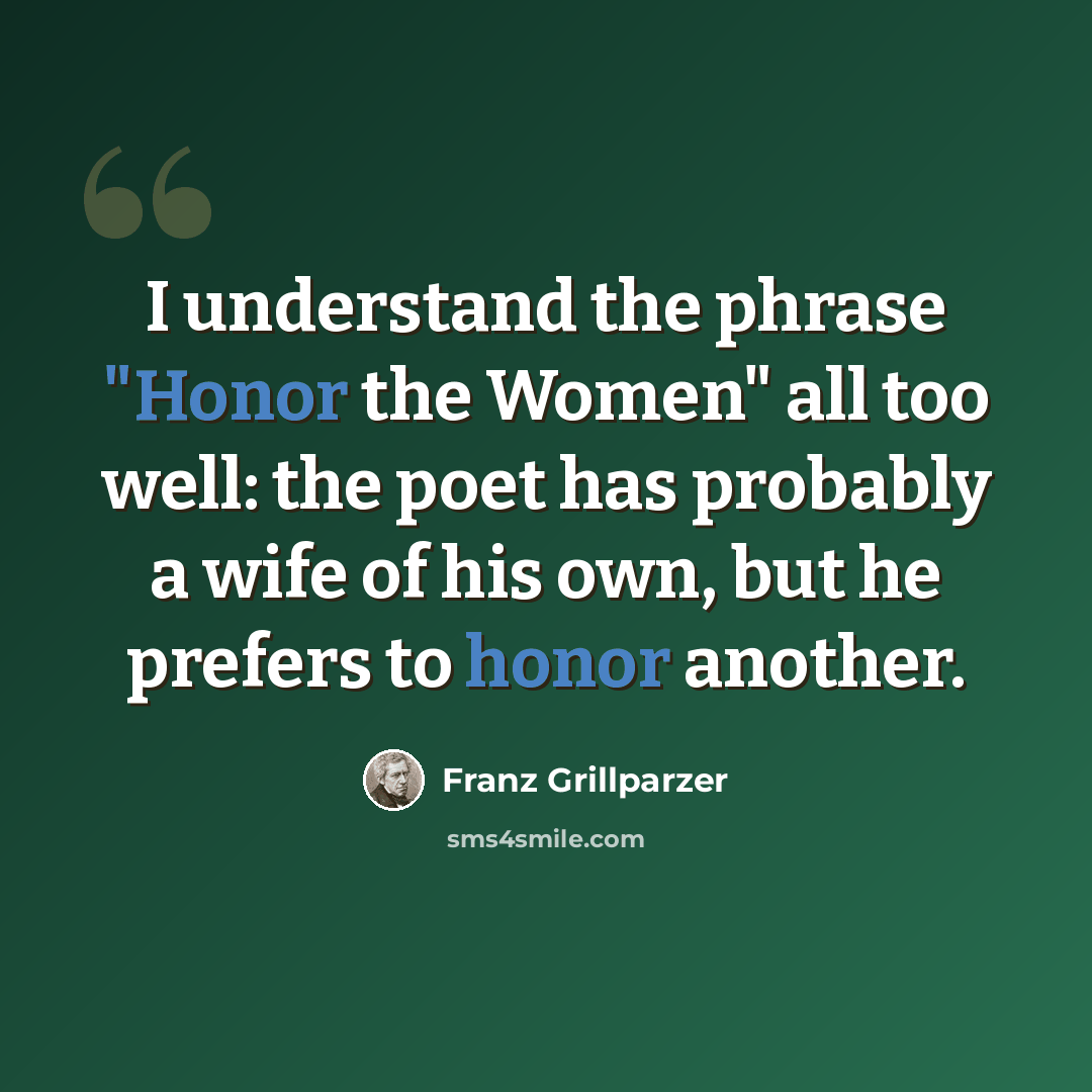 “I understand the phrase "Honor the Women" all too well: the poet has probably a wife of his own, but he prefers to honor another.” quote by Franz Grillparzer