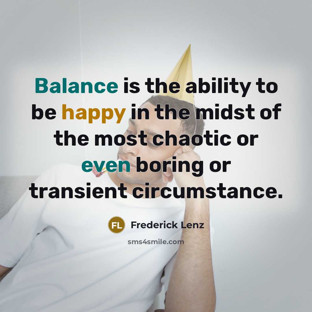 “Balance is the ability to be happy in the midst of the most chaotic or even boring or transient circumstance.” quote by Frederick Lenz