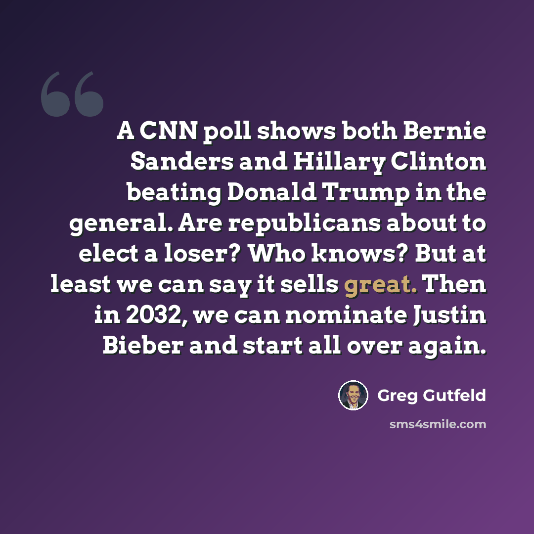 “A CNN poll shows both Bernie Sanders and Hillary Clinton beating Donald Trump in the general. Are republicans about to elect a loser? Who knows? But at least we can say it sells great. Then in 2032, we can nominate Justin Bieber and start all over again.” quote by Greg Gutfeld