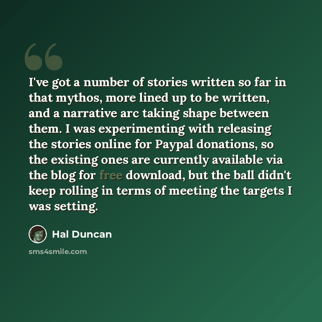 “I've got a number of stories written so far in that mythos, more lined up to be written, and a narrative arc taking shape between them. I was experimenting with releasing the stories online for Paypal donations, so the existing ones are currently available via the blog for free download, but the…” quote by Hal Duncan