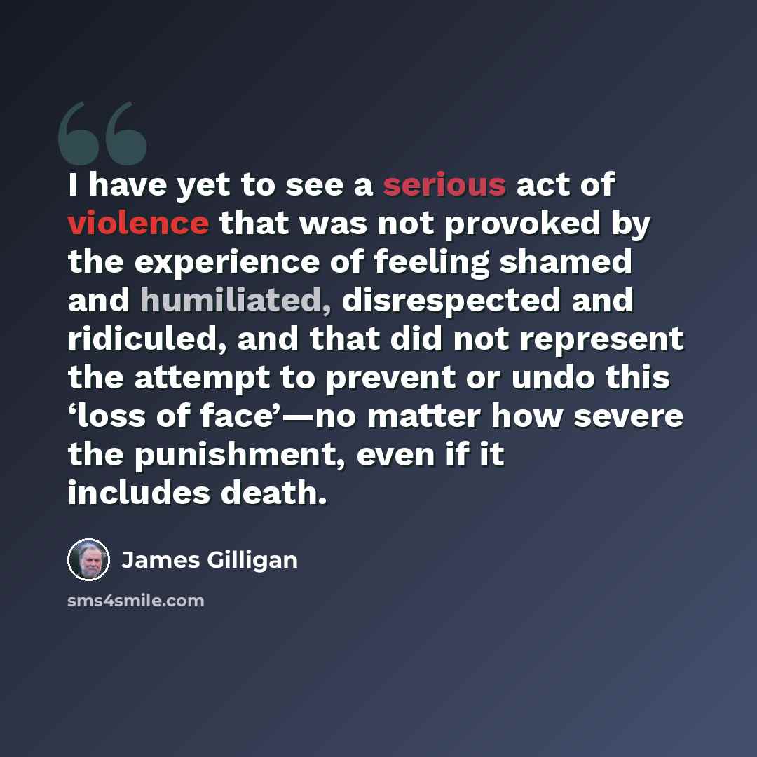 “I have yet to see a serious act of violence that was not provoked by the experience of feeling shamed and humiliated, disrespected and ridiculed, and that did not represent the attempt to prevent or undo this ‘loss of face’—no matter how severe the punishment, even if it includes death.” quote by James Gilligan