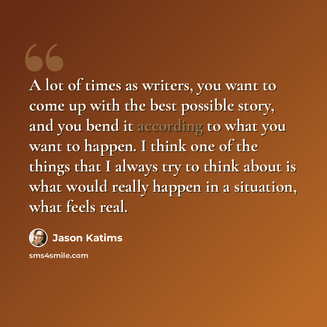 “A lot of times as writers, you want to come up with the best possible story, and you bend it according to what you want to happen. I think one of the things that I always try to think about is what would really happen in a situation, what feels real.” quote by Jason Katims