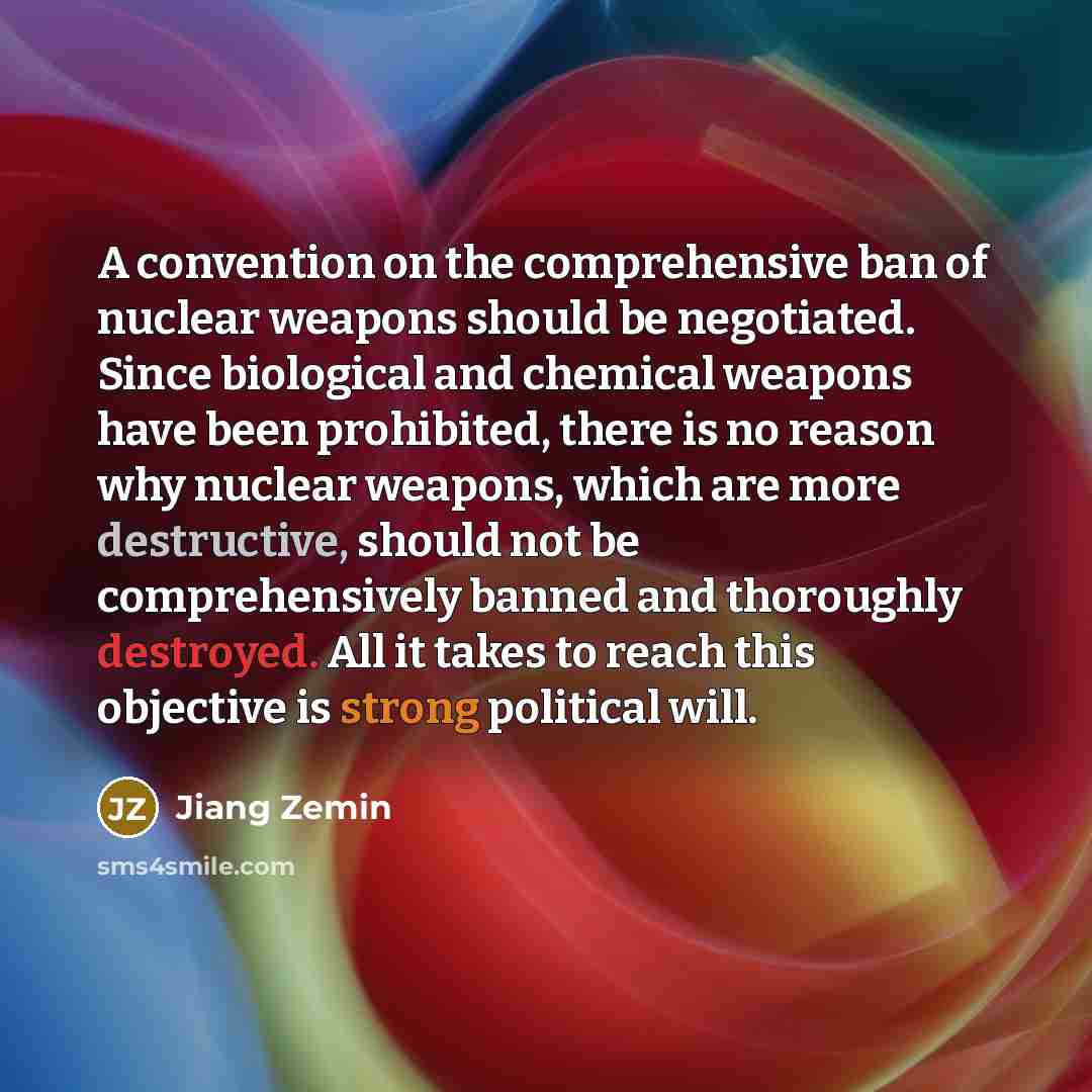 “A convention on the comprehensive ban of nuclear weapons should be negotiated. Since biological and chemical weapons have been prohibited, there is no reason why nuclear weapons, which are more destructive, should not be comprehensively banned and thoroughly destroyed. All it takes to reach this…” quote by Jiang Zemin