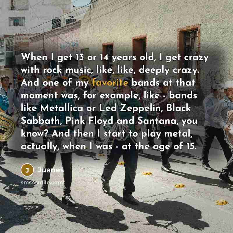 “When I get 13 or 14 years old, I get crazy with rock music, like, like, deeply crazy. And one of my favorite bands at that moment was, for example, like - bands like Metallica or Led Zeppelin, Black Sabbath, Pink Floyd and Santana, you know? And then I start to play metal, actually, when I was…” quote by Juanes