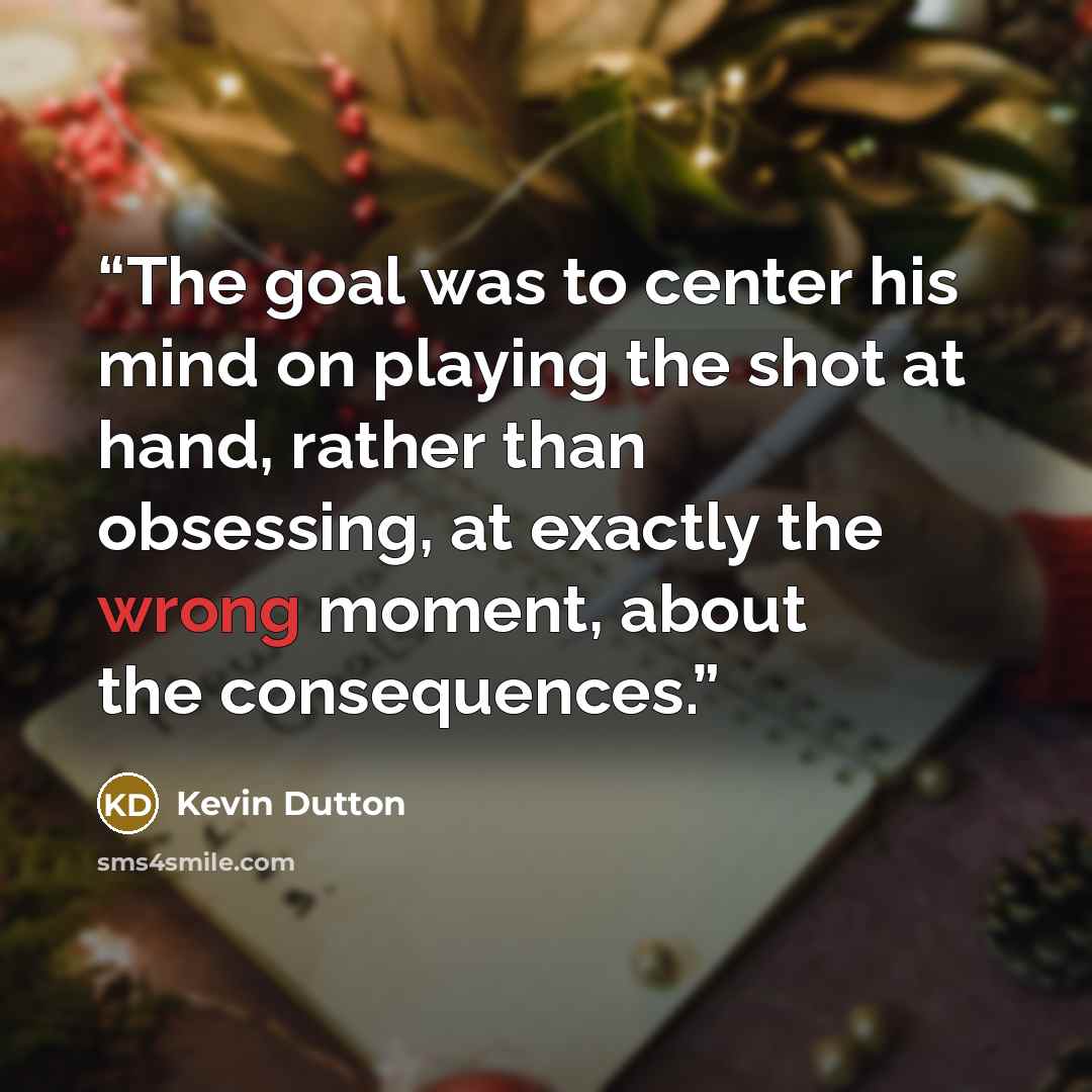 “The goal was to center his mind on playing the shot at hand, rather than obsessing, at exactly the wrong moment, about the consequences.” quote by Kevin Dutton