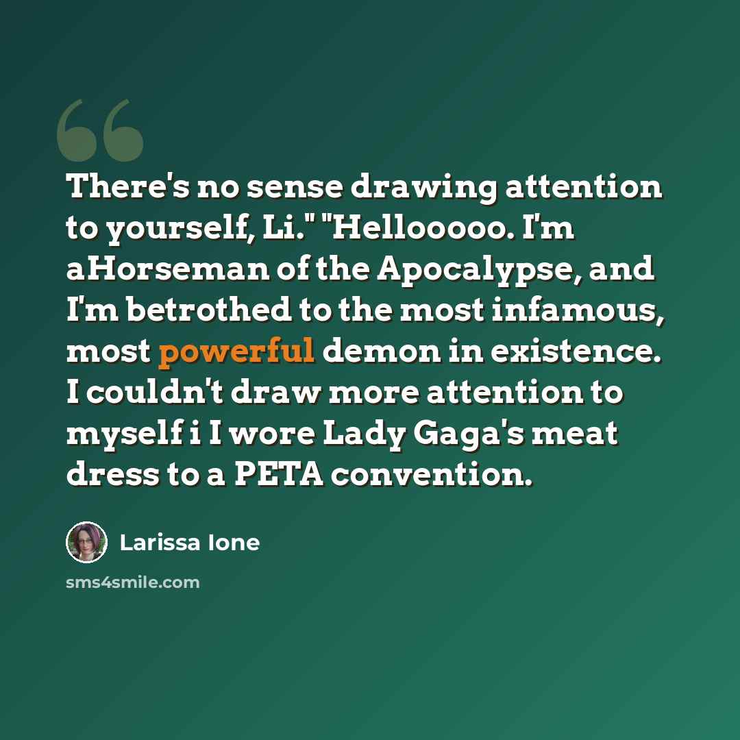 “There's no sense drawing attention to yourself, Li." "Hellooooo. I'm aHorseman of the Apocalypse, and I'm betrothed to the most infamous, most powerful demon in existence. I couldn't draw more attention to myself i I wore Lady Gaga's meat dress to a PETA convention.” quote by Larissa Ione