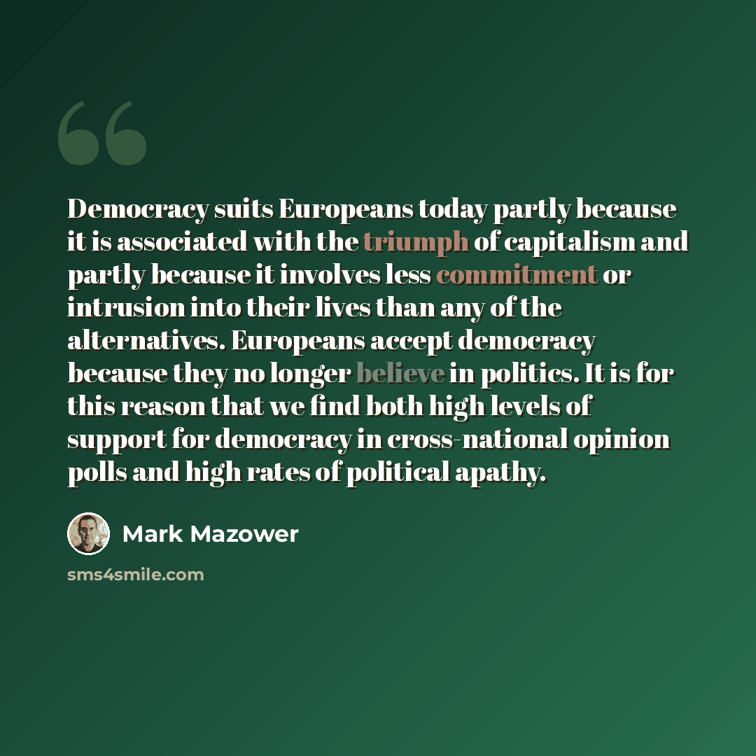 “Democracy suits Europeans today partly because it is associated with the triumph of capitalism and partly because it involves less commitment or intrusion into their lives than any of the alternatives. Europeans accept democracy because they no longer believe in politics. It is for this reason…” quote by Mark Mazower