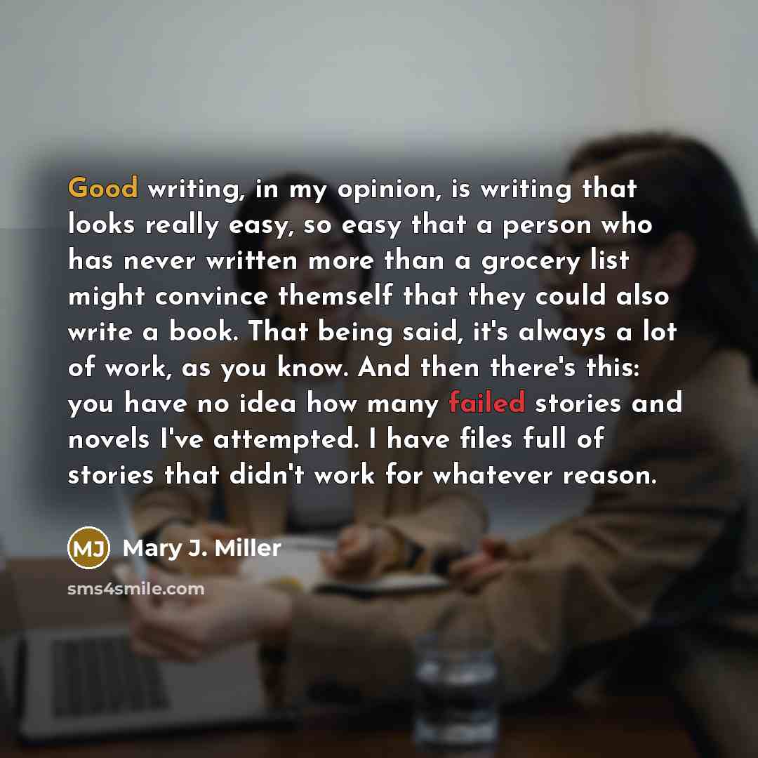 “Good writing, in my opinion, is writing that looks really easy, so easy that a person who has never written more than a grocery list might convince themself that they could also write a book. That being said, it's always a lot of work, as you know. And then there's this: you have no idea how many…” quote by Mary J. Miller