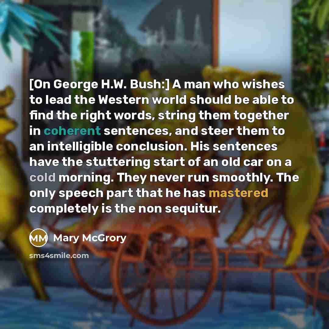 “[On George H.W. Bush:] A man who wishes to lead the Western world should be able to find the right words, string them together in coherent sentences, and steer them to an intelligible conclusion. His sentences have the stuttering start of an old car on a cold morning. They never run smoothly. The…” quote by Mary McGrory