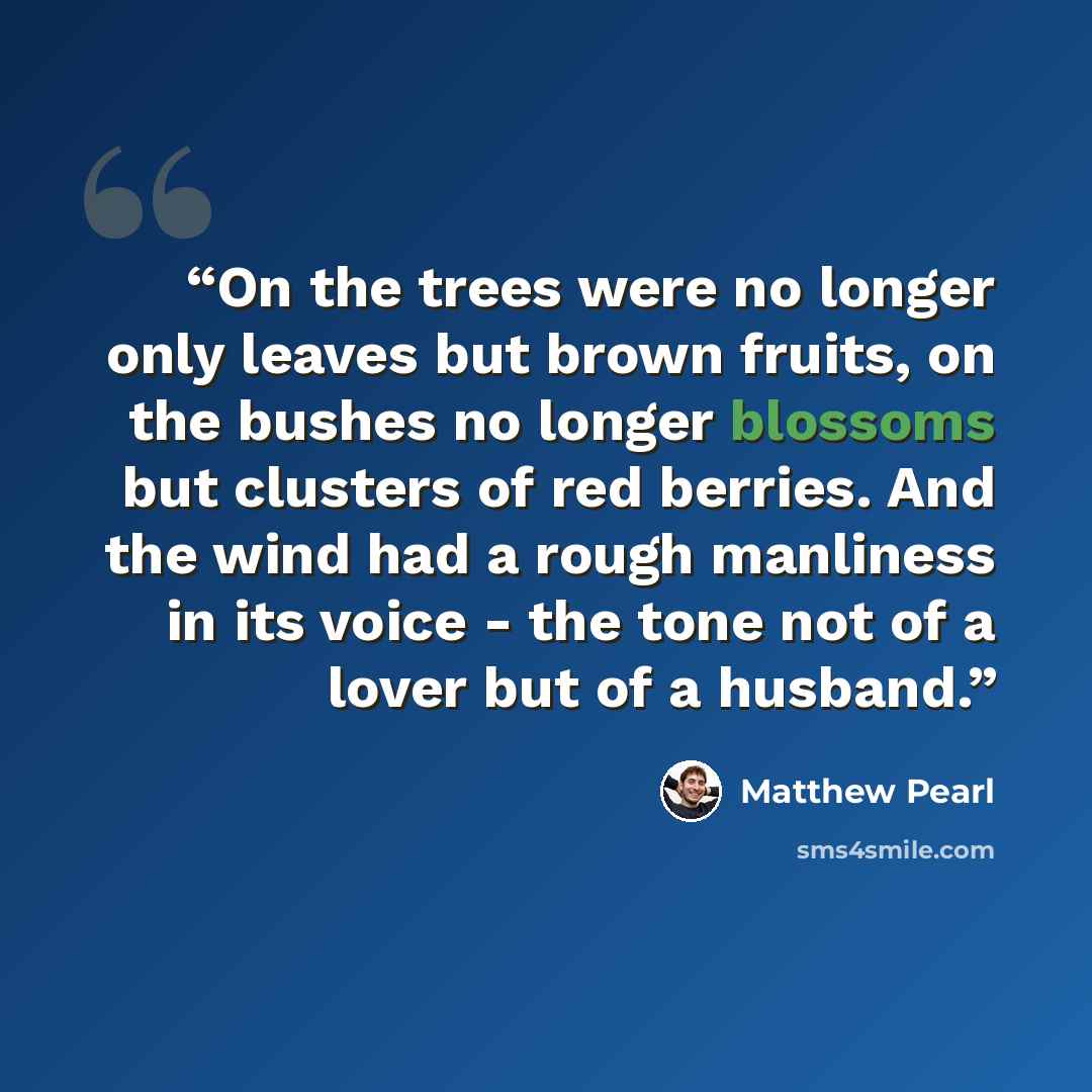 “On the trees were no longer only leaves but brown fruits, on the bushes no longer blossoms but clusters of red berries. And the wind had a rough manliness in its voice - the tone not of a lover but of a husband.” quote by Matthew Pearl