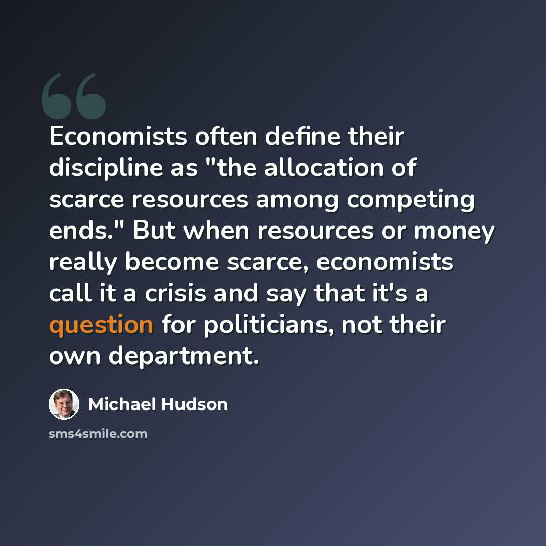 “Economists often define their discipline as "the allocation of scarce resources among competing ends." But when resources or money really become scarce, economists call it a crisis and say that it's a question for politicians, not their own department.” quote by Michael Hudson
