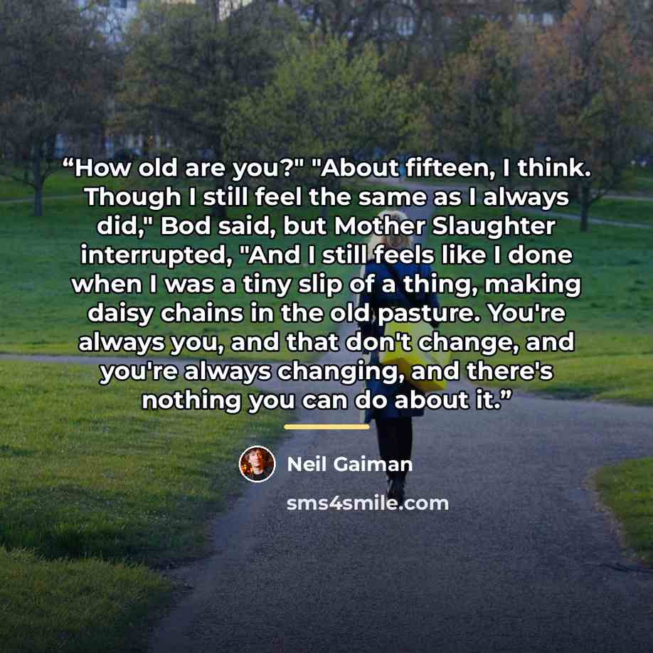 “How old are you?" "About fifteen, I think. Though I still feel the same as I always did," Bod said, but Mother Slaughter interrupted, "And I still feels like I done when I was a tiny slip of a thing, making daisy chains in the old pasture. You're always you, and that don't change, and you're…” quote by Neil Gaiman