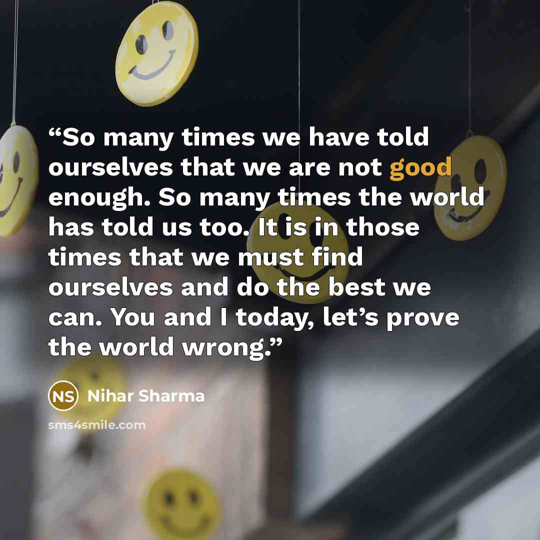 “So many times we have told ourselves that we are not good enough. So many times the world has told us too. It is in those times that we must find ourselves and do the best we can. You and I today, let’s prove the world wrong.” quote by Nihar Sharma
