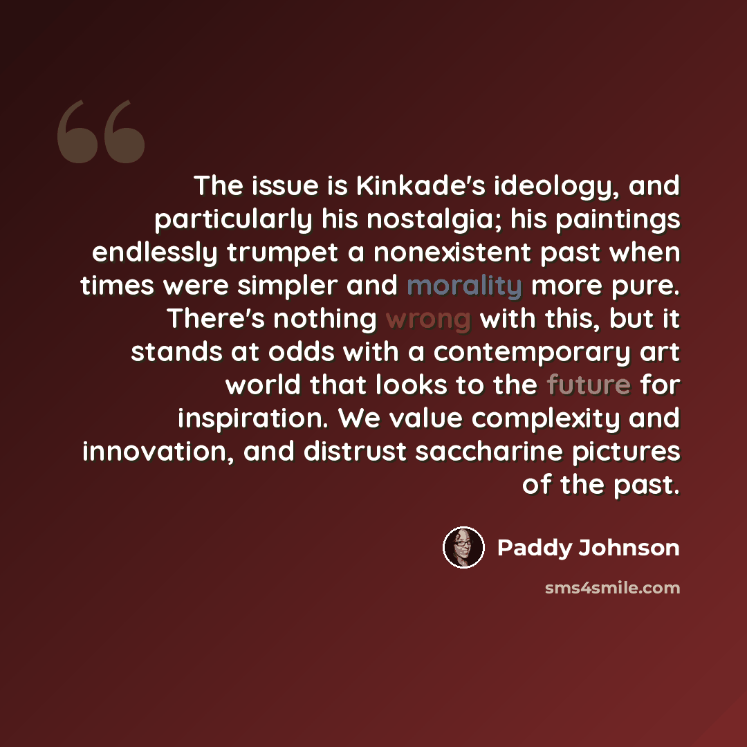 “The issue is Kinkade's ideology, and particularly his nostalgia; his paintings endlessly trumpet a nonexistent past when times were simpler and morality more pure. There's nothing wrong with this, but it stands at odds with a contemporary art world that looks to the future for inspiration. We…” quote by Paddy Johnson