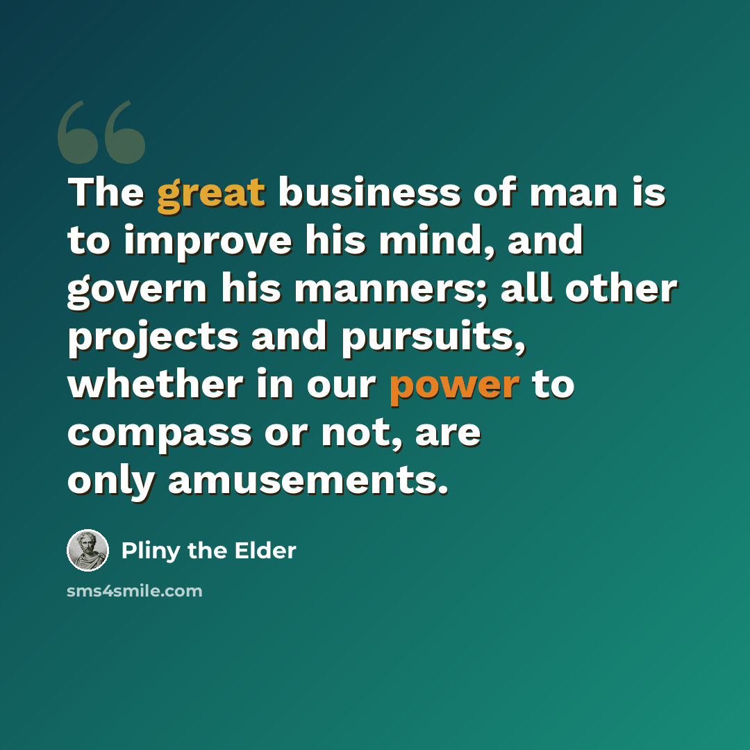 “The great business of man is to improve his mind, and govern his manners; all other projects and pursuits, whether in our power to compass or not, are only amusements.” quote by Pliny the Elder
