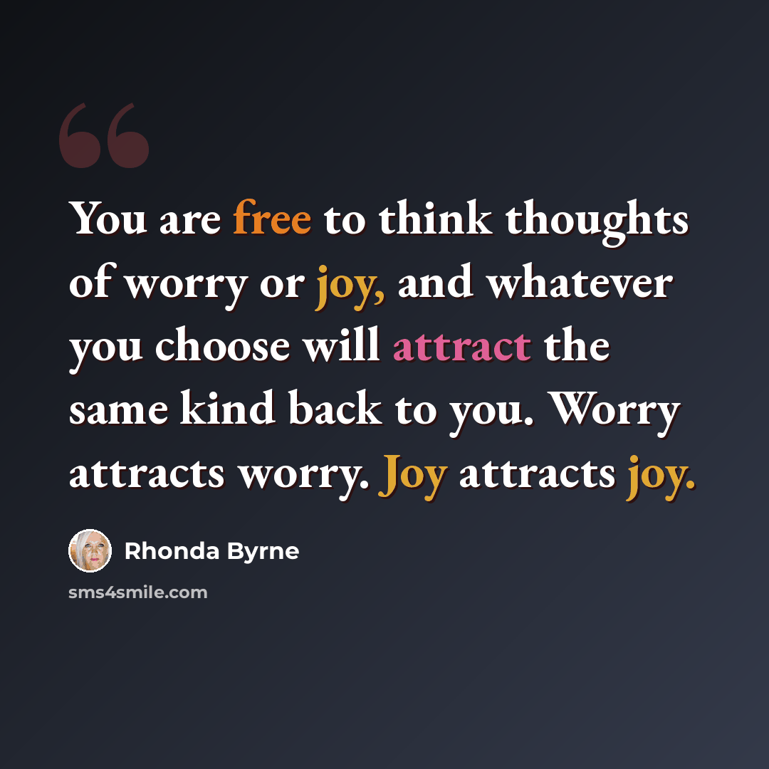 “You are free to think thoughts of worry or joy, and whatever you choose will attract the same kind back to you. Worry attracts worry. Joy attracts joy.” quote by Rhonda Byrne