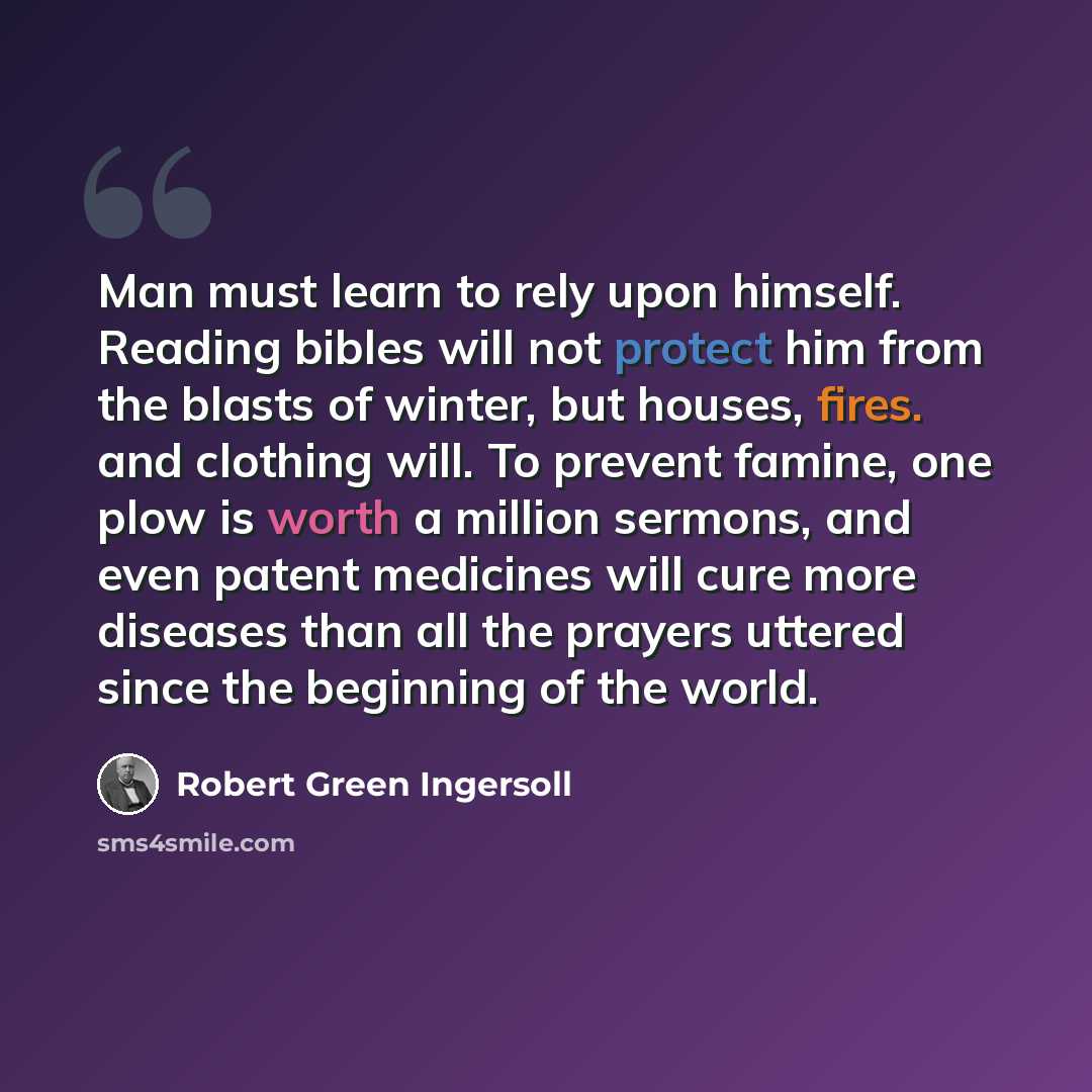 “Man must learn to rely upon himself. Reading bibles will not protect him from the blasts of winter, but houses, fires. and clothing will. To prevent famine, one plow is worth a million sermons, and even patent medicines will cure more diseases than all the prayers uttered since the beginning of…” quote by Robert Green Ingersoll