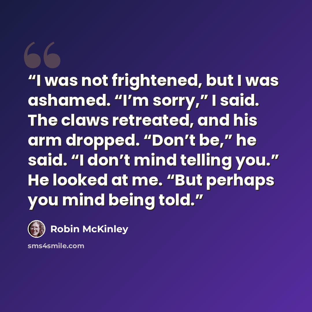 “I was not frightened, but I was ashamed. “I’m sorry,” I said. The claws retreated, and his arm dropped. “Don’t be,” he said. “I don’t mind telling you.” He looked at me. “But perhaps you mind being told.” quote by Robin McKinley