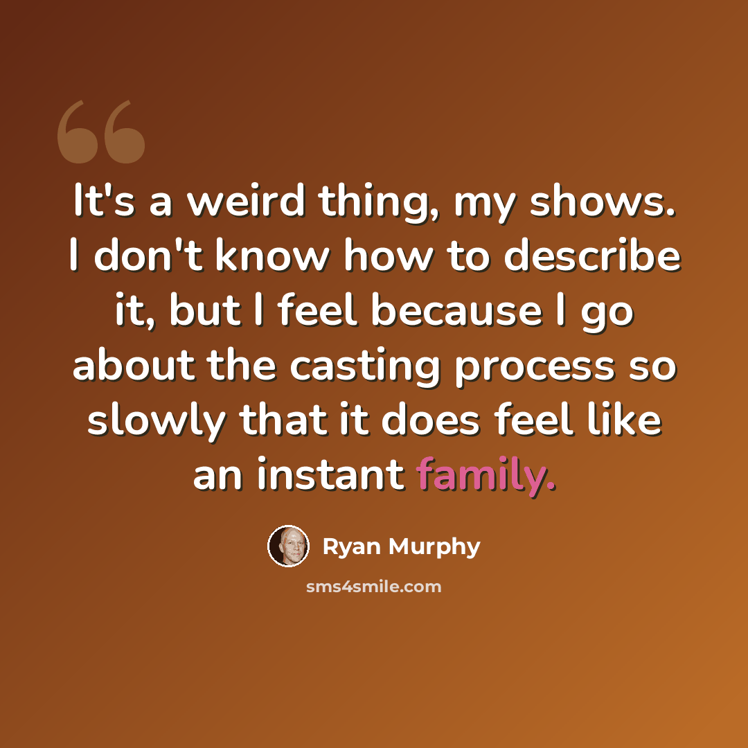“It's a weird thing, my shows. I don't know how to describe it, but I feel because I go about the casting process so slowly that it does feel like an instant family.” quote by Ryan Murphy