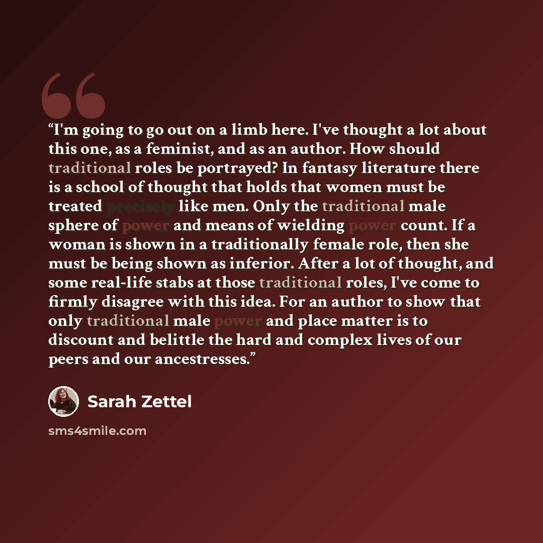 “I'm going to go out on a limb here. I've thought a lot about this one, as a feminist, and as an author. How should traditional roles be portrayed? In fantasy literature there is a school of thought that holds that women must be treated precisely like men. Only the traditional male sphere of power…” quote by Sarah Zettel