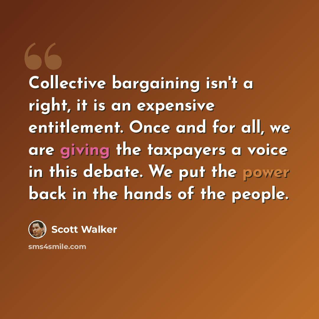 “Collective bargaining isn't a right, it is an expensive entitlement. Once and for all, we are giving the taxpayers a voice in this debate. We put the power back in the hands of the people.” quote by Scott Walker
