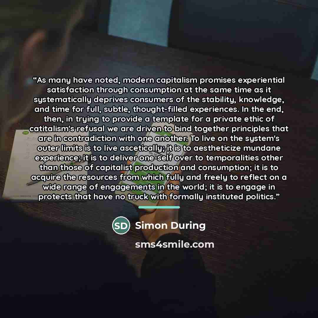 “As many have noted, modern capitalism promises experiential satisfaction through consumption at the same time as it systematically deprives consumers of the stability, knowledge, and time for full, subtle, thought-filled experiences. In the end, then, in trying to provide a template for a private…” quote by Simon During