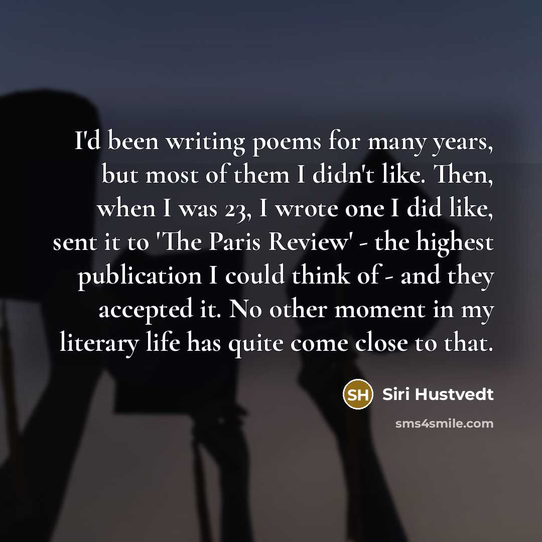 “I'd been writing poems for many years, but most of them I didn't like. Then, when I was 23, I wrote one I did like, sent it to 'The Paris Review' - the highest publication I could think of - and they accepted it. No other moment in my literary life has quite come close to that.” quote by Siri Hustvedt