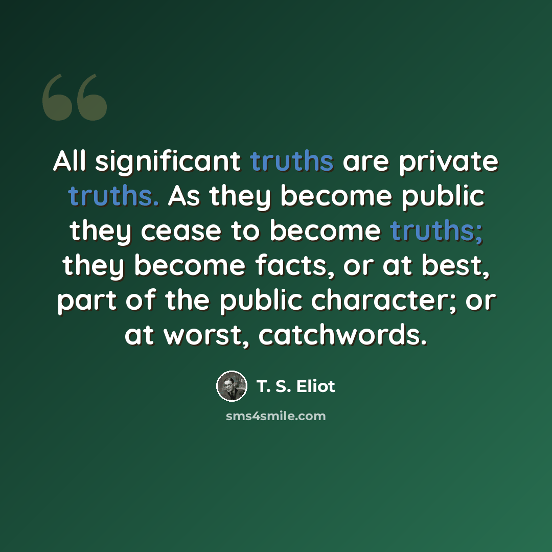 “All significant truths are private truths. As they become public they cease to become truths; they become facts, or at best, part of the public character; or at worst, catchwords.” quote by T. S. Eliot